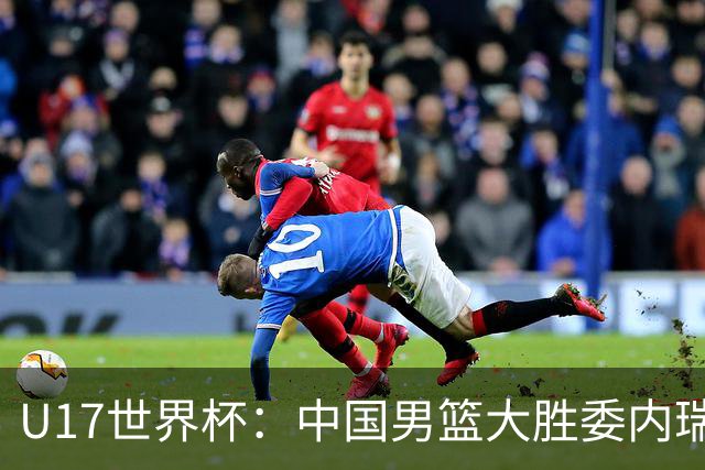 U17世界杯：中国男篮大胜委内瑞拉 陈昱休三分5中5张懿赵杰15+7+5